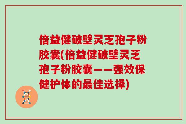 倍益健破壁灵芝孢子粉胶囊(倍益健破壁灵芝孢子粉胶囊——强效保健护体的最佳选择)
