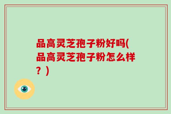 品高灵芝孢子粉好吗(品高灵芝孢子粉怎么样？)