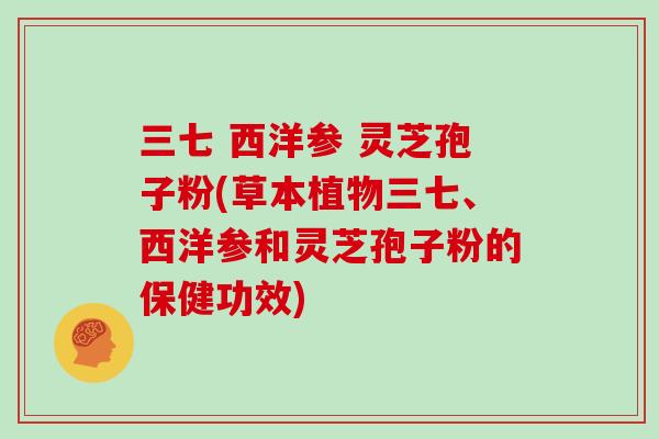 三七 西洋参 灵芝孢子粉(草本植物三七、西洋参和灵芝孢子粉的保健功效)