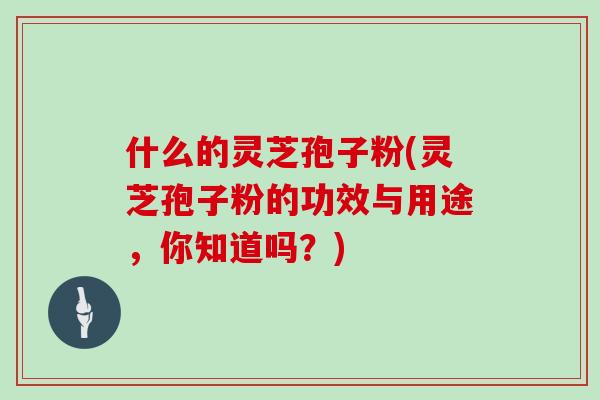 什么的灵芝孢子粉(灵芝孢子粉的功效与用途，你知道吗？)