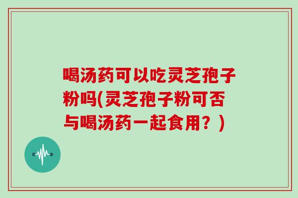 喝汤药可以吃灵芝孢子粉吗(灵芝孢子粉可否与喝汤药一起食用？)