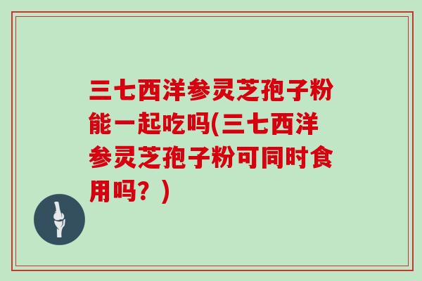 三七西洋参灵芝孢子粉能一起吃吗(三七西洋参灵芝孢子粉可同时食用吗？)-第1张图片-灵芝大师