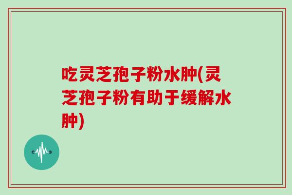 吃灵芝孢子粉水肿(灵芝孢子粉有助于缓解水肿)