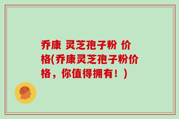 乔康 灵芝孢子粉 价格(乔康灵芝孢子粉价格，你值得拥有！)
