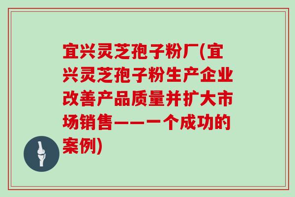宜兴灵芝孢子粉厂(宜兴灵芝孢子粉生产企业改善产品质量并扩大市场销售——一个成功的案例)