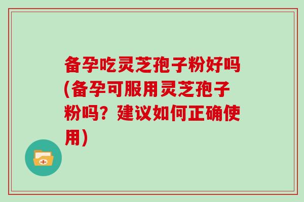 备孕吃灵芝孢子粉好吗(备孕可服用灵芝孢子粉吗？建议如何正确使用)