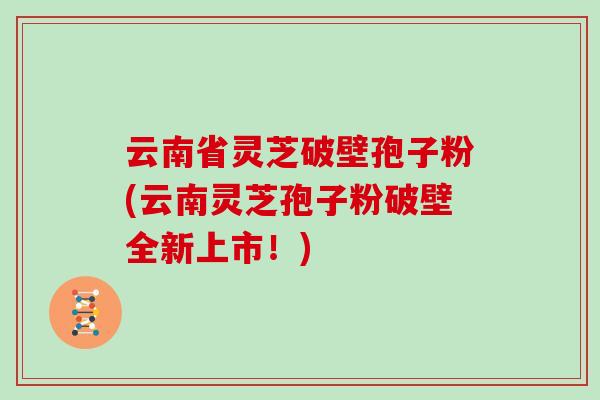 云南省灵芝破壁孢子粉(云南灵芝孢子粉破壁全新上市！)