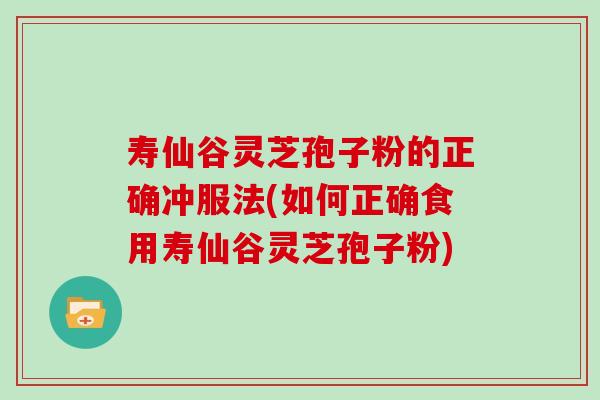 寿仙谷灵芝孢子粉的正确冲服法(如何正确食用寿仙谷灵芝孢子粉)