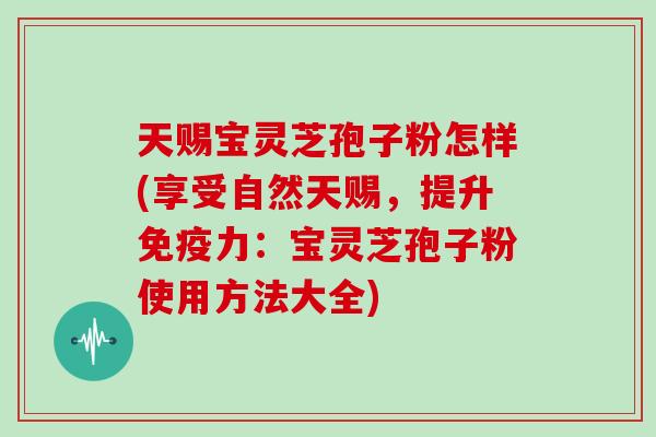 天赐宝灵芝孢子粉怎样(享受自然天赐，提升免疫力：宝灵芝孢子粉使用方法大全)