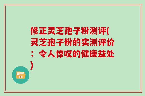修正灵芝孢子粉测评(灵芝孢子粉的实测评价：令人惊叹的健康益处)