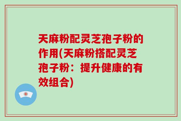天麻粉配灵芝孢子粉的作用(天麻粉搭配灵芝孢子粉：提升健康的有效组合)