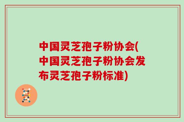 中国灵芝孢子粉协会(中国灵芝孢子粉协会发布灵芝孢子粉标准)