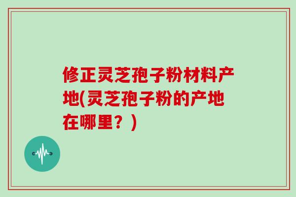 修正灵芝孢子粉材料产地(灵芝孢子粉的产地在哪里？)