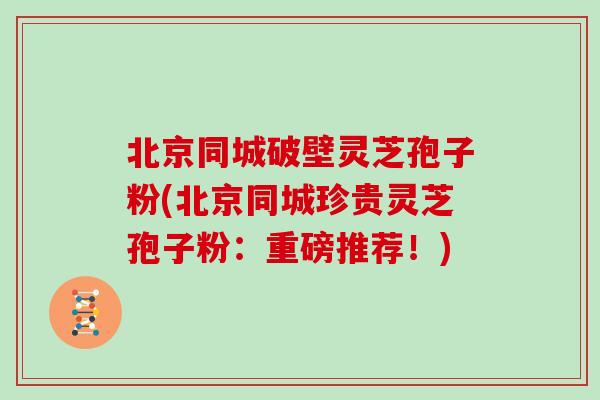 北京同城破壁灵芝孢子粉(北京同城珍贵灵芝孢子粉：重磅推荐！)