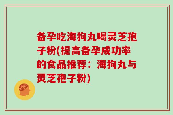 备孕吃海狗丸喝灵芝孢子粉(提高备孕成功率的食品推荐：海狗丸与灵芝孢子粉)