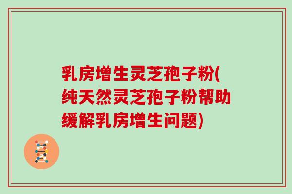 乳房增生灵芝孢子粉(纯天然灵芝孢子粉帮助缓解乳房增生问题)
