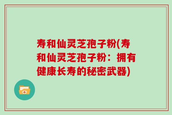 寿和仙灵芝孢子粉(寿和仙灵芝孢子粉：拥有健康长寿的秘密武器)