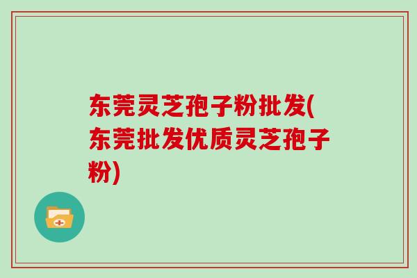 东莞灵芝孢子粉批发(东莞批发优质灵芝孢子粉)