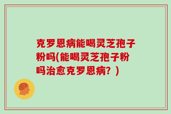 克罗恩病能喝灵芝孢子粉吗(能喝灵芝孢子粉吗治愈克罗恩病？)