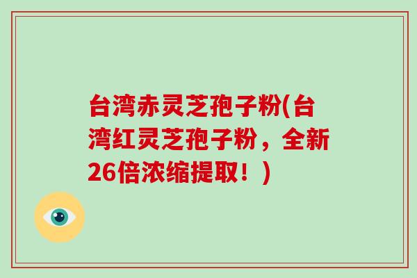 台湾赤灵芝孢子粉(台湾红灵芝孢子粉，全新26倍浓缩提取！)