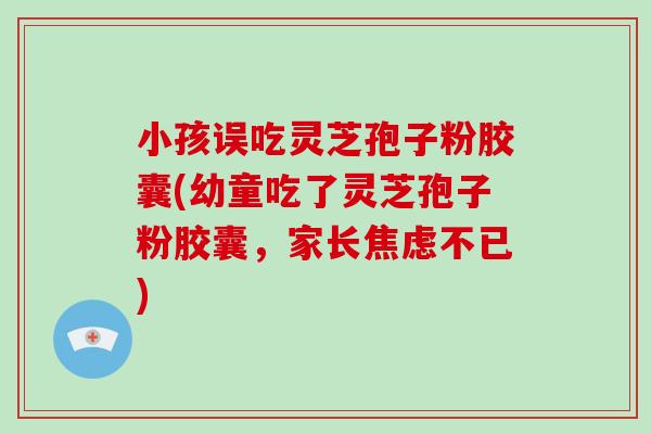 小孩误吃灵芝孢子粉胶囊(幼童吃了灵芝孢子粉胶囊，家长焦虑不已)