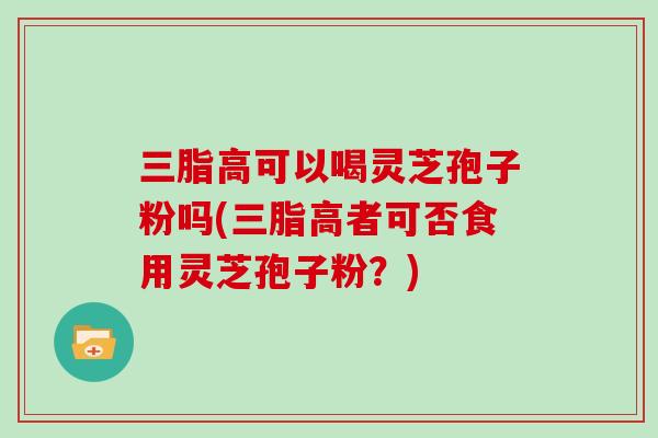 三脂高可以喝灵芝孢子粉吗(三脂高者可否食用灵芝孢子粉？)