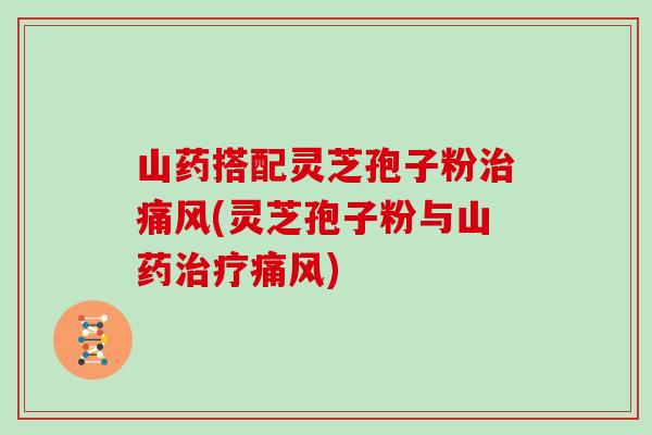 山药搭配灵芝孢子粉治痛风(灵芝孢子粉与山药治疗痛风)