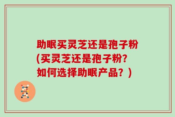 助眠买灵芝还是孢子粉(买灵芝还是孢子粉？如何选择助眠产品？)