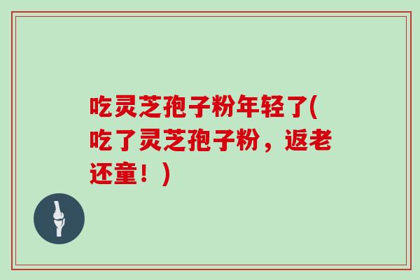 吃灵芝孢子粉年轻了(吃了灵芝孢子粉，返老还童！)