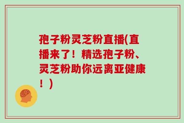 孢子粉灵芝粉直播(直播来了！精选孢子粉、灵芝粉助你远离亚健康！)