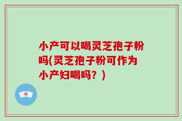 小产可以喝灵芝孢子粉吗(灵芝孢子粉可作为小产妇喝吗？)