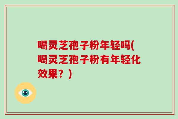喝灵芝孢子粉年轻吗(喝灵芝孢子粉有年轻化效果？)
