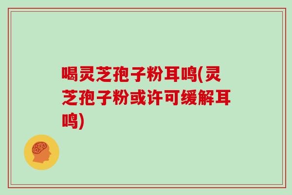 喝灵芝孢子粉耳鸣(灵芝孢子粉或许可缓解耳鸣)