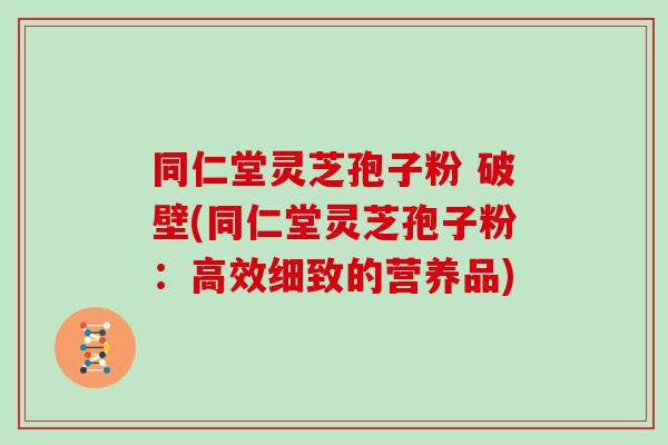 同仁堂灵芝孢子粉 破壁(同仁堂灵芝孢子粉：高效细致的营养品)