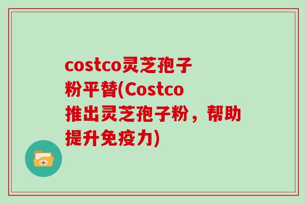 costco灵芝孢子粉平替(Costco推出灵芝孢子粉，帮助提升免疫力)