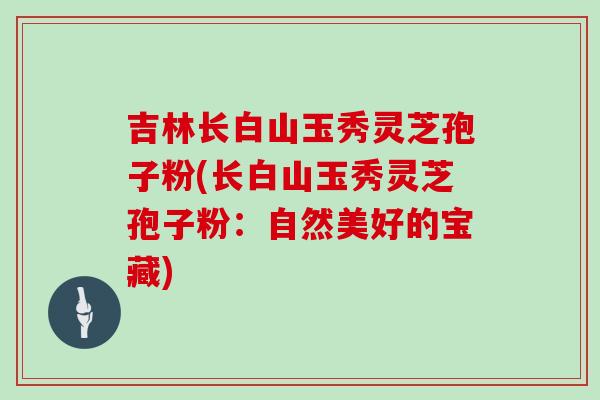 吉林长白山玉秀灵芝孢子粉(长白山玉秀灵芝孢子粉：自然美好的宝藏)