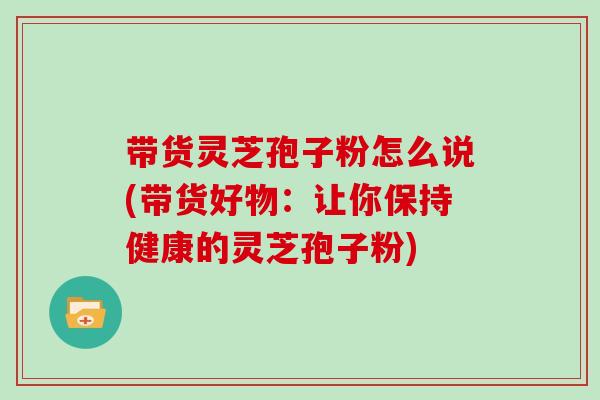 带货灵芝孢子粉怎么说(带货好物：让你保持健康的灵芝孢子粉)
