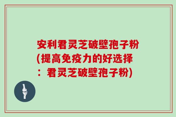 安利君灵芝破壁孢子粉(提高免疫力的好选择：君灵芝破壁孢子粉)