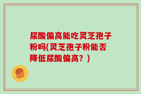 尿酸偏高能吃灵芝孢子粉吗(灵芝孢子粉能否降低尿酸偏高？)