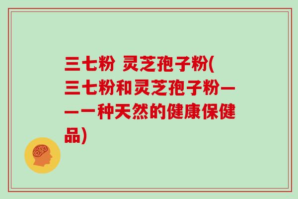 三七粉 灵芝孢子粉(三七粉和灵芝孢子粉——一种天然的健康保健品)