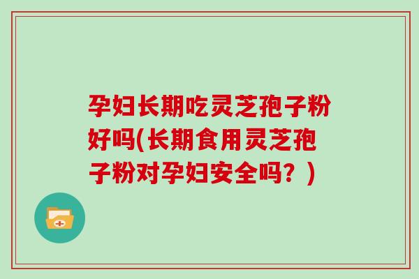 孕妇长期吃灵芝孢子粉好吗(长期食用灵芝孢子粉对孕妇安全吗？)