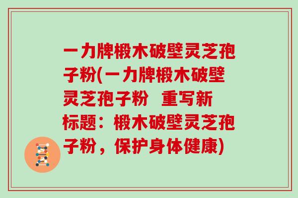一力牌椴木破壁灵芝孢子粉(一力牌椴木破壁灵芝孢子粉  重写新标题：椴木破壁灵芝孢子粉，保护身体健康)