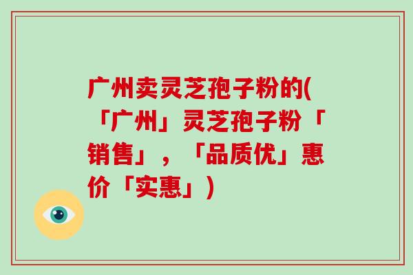 广州卖灵芝孢子粉的(「广州」灵芝孢子粉「销售」，「品质优」惠价「实惠」)