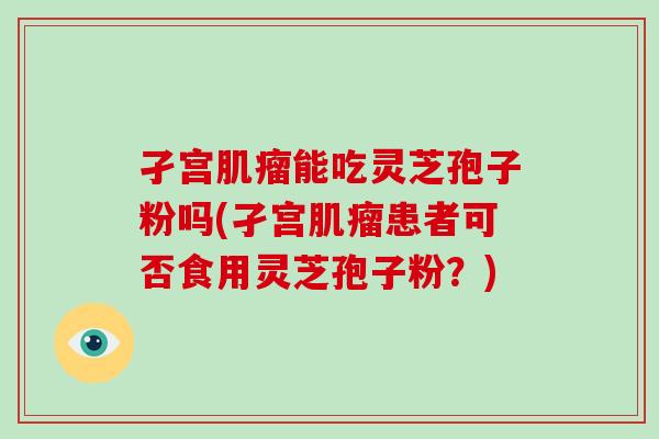 孑宫肌瘤能吃灵芝孢子粉吗(孑宫肌瘤患者可否食用灵芝孢子粉？)