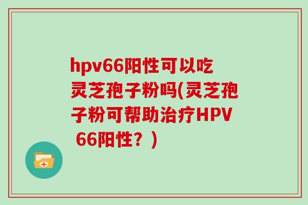 hpv66阳性可以吃灵芝孢子粉吗(灵芝孢子粉可帮助治疗HPV 66阳性？)