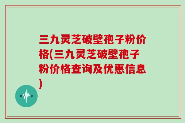 三九灵芝破壁孢子粉价格(三九灵芝破壁孢子粉价格查询及优惠信息)
