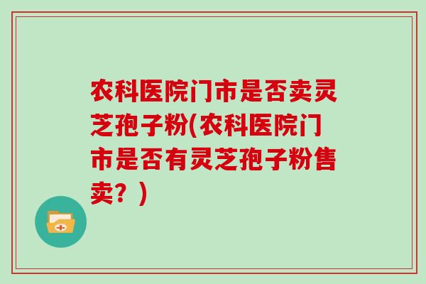 农科医院门市是否卖灵芝孢子粉(农科医院门市是否有灵芝孢子粉售卖？)