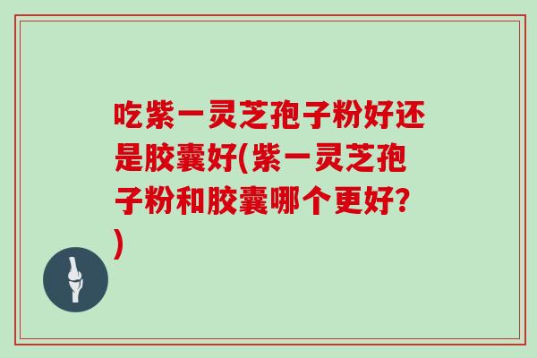 吃紫一灵芝孢子粉好还是胶囊好(紫一灵芝孢子粉和胶囊哪个更好？)
