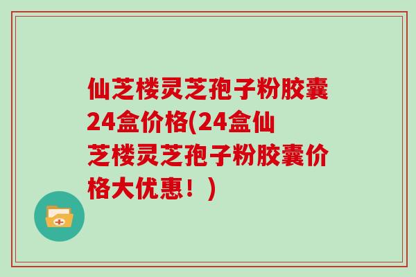 仙芝楼灵芝孢子粉胶囊24盒价格(24盒仙芝楼灵芝孢子粉胶囊价格大优惠！)