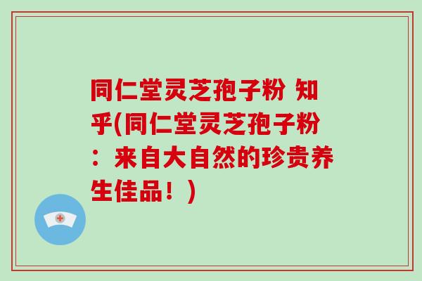 同仁堂灵芝孢子粉 知乎(同仁堂灵芝孢子粉：来自大自然的珍贵养生佳品！)